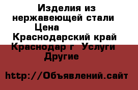 Изделия из нержавеющей стали › Цена ­ 10 000 - Краснодарский край, Краснодар г. Услуги » Другие   